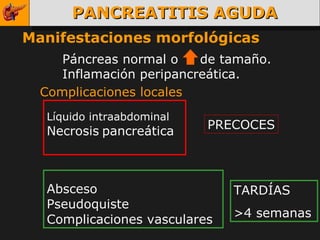 PANCREATITIS AGUDA Manifestaciones morfológicas Páncreas normal o  de tamaño. Inflamación peripancreática. Complicaciones locales Líquido intraabdominal Necrosis   pancreática PRECOCES Absceso Pseudoquiste Complicaciones vasculares TARDÍAS >4 semanas 