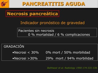 PANCREATITIS AGUDA Necrosis pancreática GRADACIÓN Necrosi < 30%  0% mort / 50% morbilidad Necrosi >30%  29%  mort / 94% morbilidad Indicador pronóstico de gravedad Balthazar et al. Radiology 1990:174:331-336 Pacientes sin necrosis 0 % mortalidad / 6 % complicaciones 