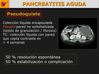 PANCREATITIS AGUDA Pseudoquiste Colección líquida  encapsulada Pseudo - pared no epitelializada (tejido de granulación / fibrosis) TC: colección líquida con pared que capta contraste ev > 4 semanas 50 % resolución espontánea 50 % estabilización o complicación 