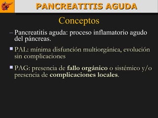 Conceptos Pancreatitis aguda: proceso inflamatorio agudo del páncreas. PAL: mínima disfunción multiorgánica, evolución sin complicaciones PAG: presencia de  fallo orgánico  o sistémico y/o presencia de  complicaciones locales . PANCREATITIS AGUDA 