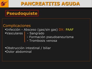 PANCREATITIS AGUDA Pseudoquiste Complicaciones  Infección - Absceso (gas/sin gas)  DX:   PAAF Vasculares  - Sangrado     - Formación pseudoaneurisma     - Trombosis venosa  Obstrucción intestinal / biliar  Dolor abdominal  