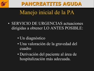 Manejo inicial de la PA SERVICIO DE URGENCIAS actuaciones dirigidas a obtener LO ANTES POSIBLE: Un diagnóstico Una valoración de la gravedad del cuadro Derivación del paciente al área de hospitalización más adecuada. PANCREATITIS AGUDA 