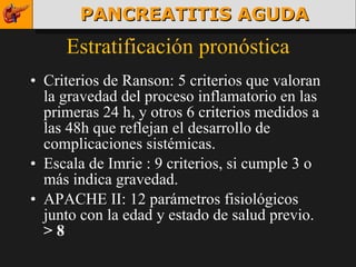 Estratificación pronóstica Criterios de Ranson: 5 criterios que valoran la gravedad del proceso inflamatorio en las primeras 24 h, y otros 6 criterios medidos a las 48h que reflejan el desarrollo de complicaciones sistémicas. Escala de Imrie : 9 criterios, si cumple 3 o más indica gravedad. APACHE II: 12 parámetros fisiológicos junto con la edad y estado de salud previo.  > 8 PANCREATITIS AGUDA 