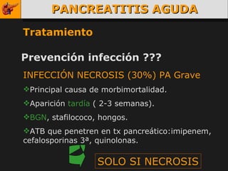 PANCREATITIS AGUDA Tratamiento Prevención infección ??? SOLO SI NECROSIS INFECCIÓN NECROSIS (30%) PA Grave Principal causa de morbimortalidad. Aparición  tardía  ( 2-3 semanas). BGN , stafilococo, hongos. ATB que penetren en tx pancreático:imipenem, cefalosporinas 3ª, quinolonas. 