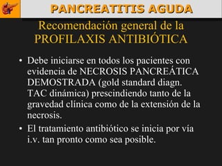 Recomendación general de la PROFILAXIS ANTIBIÓTICA Debe iniciarse en todos los pacientes con evidencia de NECROSIS PANCREÁTICA DEMOSTRADA (gold standard diagn. TAC dinámica) prescindiendo tanto de la gravedad clínica como de la extensión de la necrosis. El tratamiento antibiótico se inicia por vía i.v. tan pronto como sea posible. PANCREATITIS AGUDA 