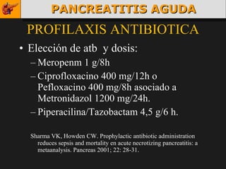 PROFILAXIS ANTIBIOTICA Elección de atb  y dosis: Meropenm 1 g/8h Ciprofloxacino 400 mg/12h o Pefloxacino 400 mg/8h asociado a Metronidazol 1200 mg/24h. Piperacilina/Tazobactam 4,5 g/6 h. Sharma VK, Howden CW. Prophylactic antibiotic administration reduces sepsis and mortality en acute necrotizing pancreatitis: a metaanalysis. Pancreas 2001; 22: 28-31. PANCREATITIS AGUDA 