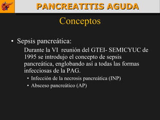 Conceptos Sepsis pancreática: Durante la VI  reunión del GTEI- SEMICYUC de 1995 se introdujo el concepto de sepsis pancreática, englobando así a todas las formas infecciosas de la PAG. Infección de la necrosis pancreática (INP) Absceso pancreático (AP) PANCREATITIS AGUDA 