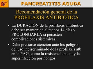 Recomendación general de la PROFILAXIS ANTIBIOTICA La DURACIÓN de la profilaxis antibiótica debe ser mantenida al menos 14 días y PROLONGARLA si persisten complicaciones sistémicas. Debe prestarse atención ante los peligros del uso indiscriminado de la profilaxis atb en la PAG, como la resistencia bact., y la superinfección por hongos. PANCREATITIS AGUDA 