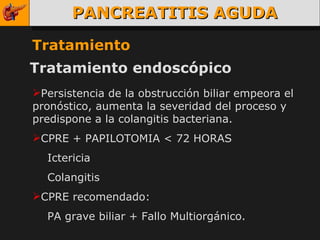 PANCREATITIS AGUDA Tratamiento Tratamiento endoscópico Persistencia de la obstrucción biliar empeora el pronóstico, aumenta la severidad del proceso y predispone a la colangitis bacteriana. CPRE + PAPILOTOMIA < 72 HORAS Ictericia Colangitis CPRE recomendado: PA grave biliar + Fallo Multiorgánico. 