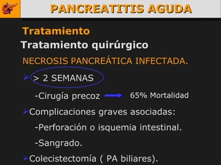 PANCREATITIS AGUDA Tratamiento Tratamiento quirúrgico NECROSIS   PANCREÁTICA INFECTADA. > 2 SEMANAS -Cirugía precoz   Complicaciones graves asociadas: -Perforación o isquemia intestinal. -Sangrado. Colecistectomía ( PA biliares). 65% Mortalidad 