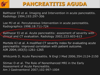 PANCREATITIS AGUDA Balthazar EJ et al. Imaging and Intervention in acute pancreatitis. Radiology 1994;193:297-306 Lee MJ et al. Percutaneous Intervention in acute pancreatitis.  Radiographics 1998;18:711-724 Balthazar EJ et al. Acute pancreatitis: assesment of severity with clinical and CT evaluation. Radiology 2002;223:603-613 Mortele KJ et al. A modified CT severity index for evaluating acute pancreatitis: improved correlation with patient outcome.  A JR 2004;183(5):1261-1265 Whitcomb D. Acute Pancreatitis. N Engl J Med 2006;354:2124-2150 Stimac D et al. The Role of Nonenhanced MRI in the Early Assessment of Acute Pancreatitis.  Am J Gastroenterol 2007;102:997-1004 