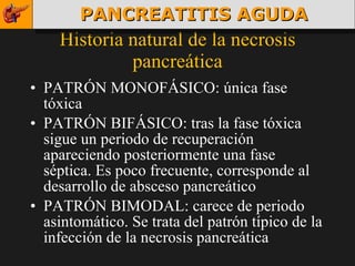 Historia natural de la necrosis pancreática PATRÓN MONOFÁSICO: única fase tóxica PATRÓN BIFÁSICO: tras la fase tóxica sigue un periodo de recuperación apareciendo posteriormente una fase séptica. Es poco frecuente, corresponde al desarrollo de absceso pancreático PATRÓN BIMODAL: carece de periodo asintomático. Se trata del patrón típico de la infección de la necrosis pancreática  PANCREATITIS AGUDA 