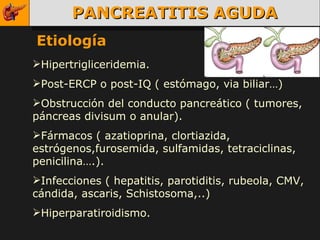 PANCREATITIS AGUDA Etiología Hipertrigliceridemia. Post-ERCP o post-IQ ( estómago, via biliar…) Obstrucción del conducto pancreático ( tumores, páncreas divisum o anular). Fármacos ( azatioprina, clortiazida, estrógenos,furosemida, sulfamidas, tetraciclinas, penicilina….). Infecciones ( hepatitis, parotiditis, rubeola, CMV, cándida, ascaris, Schistosoma,..) Hiperparatiroidismo. 