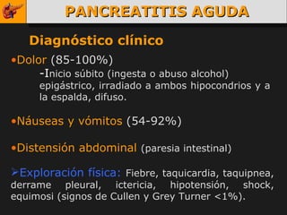 PANCREATITIS AGUDA Diagnóstico clínico Dolor  (85-100%) -I nicio súbito (ingesta o abuso alcohol) epigástrico, irradiado a ambos hipocondrios y a  la espalda, difuso. Náuseas y vómitos  (54-92%) Distensión abdominal  (paresia intestinal) Exploración física:   Fiebre, taquicardia, taquipnea, derrame pleural, ictericia, hipotensión, shock, equimosi (signos de Cullen y Grey Turner <1%). 