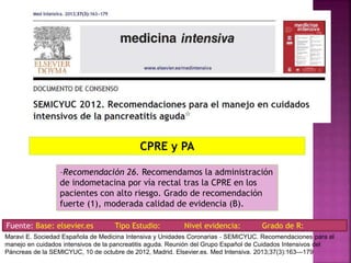 –Recomendación 26. Recomendamos la administración
de indometacina por vía rectal tras la CPRE en los
pacientes con alto riesgo. Grado de recomendación
fuerte (1), moderada calidad de evidencia (B).
CPRE y PA
Fuente: Base: elsevier.es Tipo Estudio: Nivel evidencia: Grado de R:
Maravi E. Sociedad Española de Medicina Intensiva y Unidades Coronarias ‐ SEMICYUC. Recomendaciones para el
manejo en cuidados intensivos de la pancreatitis aguda. Reunión del Grupo Español de Cuidados Intensivos del
Páncreas de la SEMICYUC, 10 de octubre de 2012, Madrid. Elsevier.es. Med Intensiva. 2013;37(3):163---179
 
