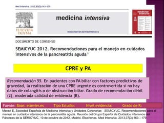 Recomendación 55. En pacientes con PA biliar con factores predictivos de
gravedad, la realización de una CPRE urgente es controvertida si no hay
datos de colangitis o de obstrucción biliar. Grado de recomendación débil
(2), moderada calidad de evidencia (B).
CPRE y PA
Fuente: Base: elsevier.es Tipo Estudio: Nivel evidencia: Grado de R:
Maravi E. Sociedad Española de Medicina Intensiva y Unidades Coronarias ‐ SEMICYUC. Recomendaciones para el
manejo en cuidados intensivos de la pancreatitis aguda. Reunión del Grupo Español de Cuidados Intensivos del
Páncreas de la SEMICYUC, 10 de octubre de 2012, Madrid. Elsevier.es. Med Intensiva. 2013;37(3):163---179
 