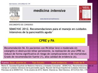 Recomendación 56. En pacientes con PA biliar leve o moderada sin
colangitis ni obstrucción biliar persistente, la realización de una CPRE no
reduce de forma significativa el riesgo de complicaciones ni de mortalidad.
Grado de recomendación fuerte (1), alta calidad de evidencia (A).
CPRE y PA
Fuente: Base: elsevier.es Tipo Estudio: Nivel evidencia: Grado de R:
Maravi E. Sociedad Española de Medicina Intensiva y Unidades Coronarias ‐ SEMICYUC. Recomendaciones para el
manejo en cuidados intensivos de la pancreatitis aguda. Reunión del Grupo Español de Cuidados Intensivos del
Páncreas de la SEMICYUC, 10 de octubre de 2012, Madrid. Elsevier.es. Med Intensiva. 2013;37(3):163---179
 