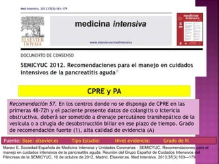 Recomendación 57. En los centros donde no se disponga de CPRE en las
primeras 48-72h y el paciente presente datos de colangitis o ictericia
obstructiva, deberá ser sometido a drenaje percutáneo transhepático de la
vesícula o a cirugía de desobstrucción biliar en ese plazo de tiempo. Grado
de recomendación fuerte (1), alta calidad de evidencia (A)
CPRE y PA
Fuente: Base: elsevier.es Tipo Estudio: Nivel evidencia: Grado de R:
Maravi E. Sociedad Española de Medicina Intensiva y Unidades Coronarias ‐ SEMICYUC. Recomendaciones para el
manejo en cuidados intensivos de la pancreatitis aguda. Reunión del Grupo Español de Cuidados Intensivos del
Páncreas de la SEMICYUC, 10 de octubre de 2012, Madrid. Elsevier.es. Med Intensiva. 2013;37(3):163---179
 