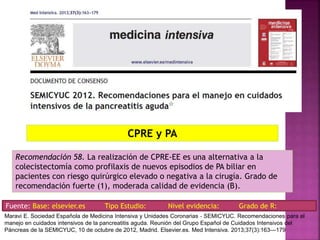 Recomendación 58. La realización de CPRE-EE es una alternativa a la
colecistectomía como profilaxis de nuevos episodios de PA biliar en
pacientes con riesgo quirúrgico elevado o negativa a la cirugía. Grado de
recomendación fuerte (1), moderada calidad de evidencia (B).
CPRE y PA
Fuente: Base: elsevier.es Tipo Estudio: Nivel evidencia: Grado de R:
Maravi E. Sociedad Española de Medicina Intensiva y Unidades Coronarias ‐ SEMICYUC. Recomendaciones para el
manejo en cuidados intensivos de la pancreatitis aguda. Reunión del Grupo Español de Cuidados Intensivos del
Páncreas de la SEMICYUC, 10 de octubre de 2012, Madrid. Elsevier.es. Med Intensiva. 2013;37(3):163---179
 