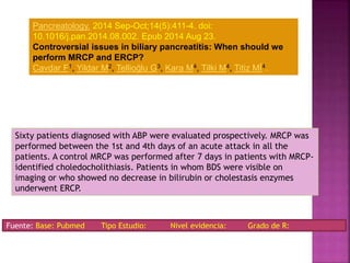Sixty patients diagnosed with ABP were evaluated prospectively. MRCP was
performed between the 1st and 4th days of an acute attack in all the
patients. A control MRCP was performed after 7 days in patients with MRCP-
identified choledocholithiasis. Patients in whom BDS were visible on
imaging or who showed no decrease in bilirubin or cholestasis enzymes
underwent ERCP.
Fuente: Base: Pubmed Tipo Estudio: Nivel evidencia: Grado de R:
Pancreatology. 2014 Sep-Oct;14(5):411-4. doi:
10.1016/j.pan.2014.08.002. Epub 2014 Aug 23.
Controversial issues in biliary pancreatitis: When should we
perform MRCP and ERCP?
Cavdar F1, Yildar M2, Tellioğlu G3, Kara M4, Tilki M4, Titiz Mİ4.
 