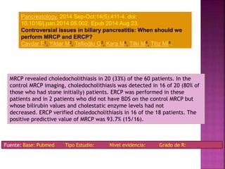 MRCP revealed choledocholithiasis in 20 (33%) of the 60 patients. In the
control MRCP imaging, choledocholithiasis was detected in 16 of 20 (80% of
those who had stone initially) patients. ERCP was performed in these
patients and in 2 patients who did not have BDS on the control MRCP but
whose bilirubin values and cholestatic enzyme levels had not
decreased. ERCP verified choledocholithiasis in 16 of the 18 patients. The
positive predictive value of MRCP was 93.7% (15/16).
Pancreatology. 2014 Sep-Oct;14(5):411-4. doi:
10.1016/j.pan.2014.08.002. Epub 2014 Aug 23.
Controversial issues in biliary pancreatitis: When should we
perform MRCP and ERCP?
Cavdar F1, Yildar M2, Tellioğlu G3, Kara M4, Tilki M4, Titiz Mİ4.
Fuente: Base: Pubmed Tipo Estudio: Nivel evidencia: Grado de R:
 