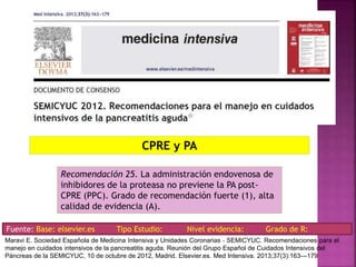 CPRE y PA
Recomendación 25. La administración endovenosa de
inhibidores de la proteasa no previene la PA post-
CPRE (PPC). Grado de recomendación fuerte (1), alta
calidad de evidencia (A).
Fuente: Base: elsevier.es Tipo Estudio: Nivel evidencia: Grado de R:
Maravi E. Sociedad Española de Medicina Intensiva y Unidades Coronarias ‐ SEMICYUC. Recomendaciones para el
manejo en cuidados intensivos de la pancreatitis aguda. Reunión del Grupo Español de Cuidados Intensivos del
Páncreas de la SEMICYUC, 10 de octubre de 2012, Madrid. Elsevier.es. Med Intensiva. 2013;37(3):163---179
 