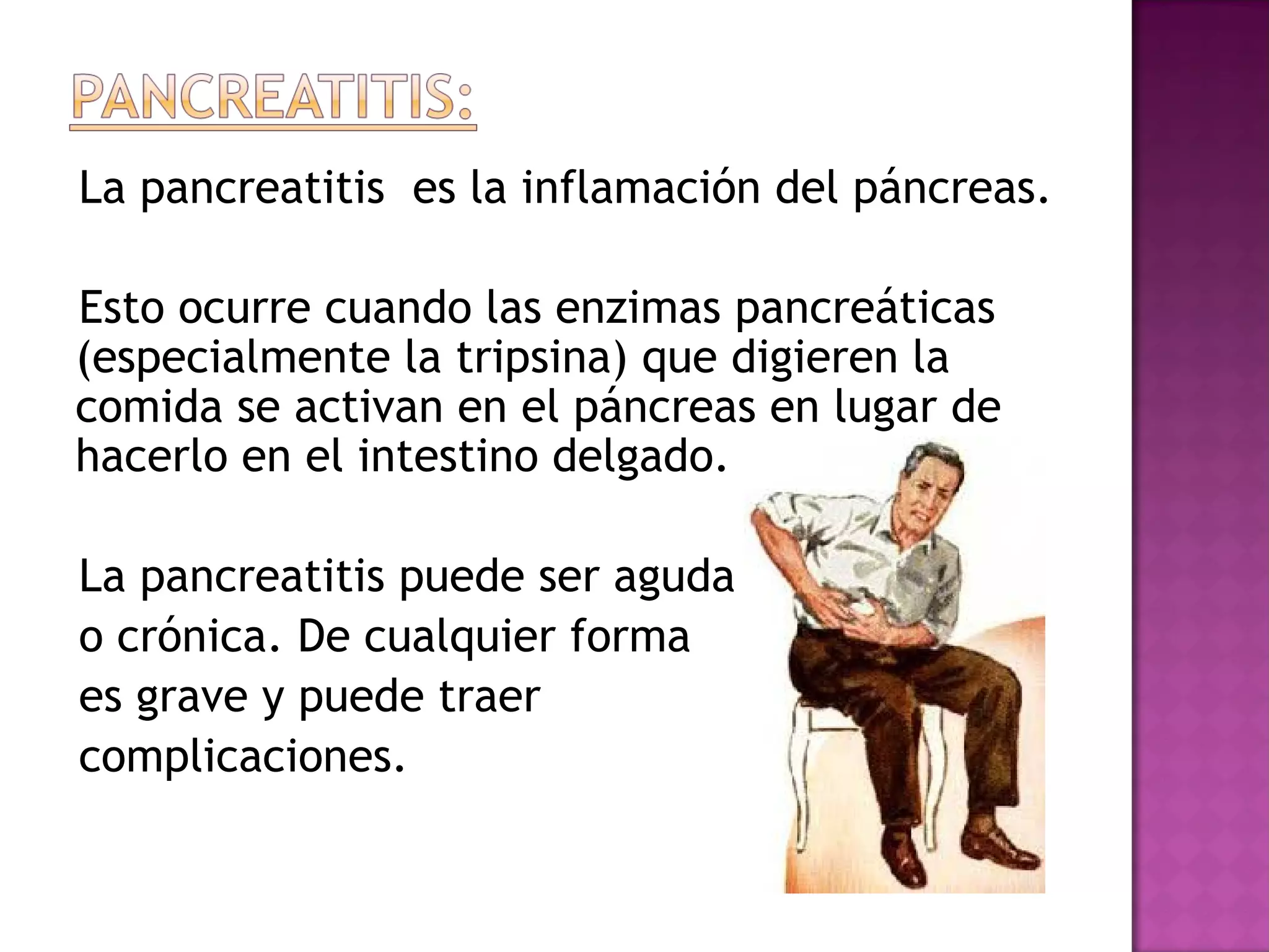 La pancreatitis es la inflamación del páncreas.
Esto ocurre cuando las enzimas pancreáticas
(especialmente la tripsina) que digieren la
comida se activan en el páncreas en lugar de
hacerlo en el intestino delgado.
La pancreatitis puede ser aguda
o crónica. De cualquier forma
es grave y puede traer
complicaciones.