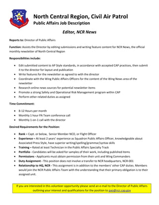 North Central Region, Civil Air Patrol
                    Public Affairs Job Description
                                            Editor, NCR News
Reports to: Director of Public Affairs

Function: Assists the Director by editing submissions and writing feature content for NCR News, the official
monthly newsletter of North Central Region

Responsibilities include:

   •    Edit submitted content to AP Style standards, in accordance with accepted CAP practices, then submit
        it to the director for layout and publication
   •    Write features for the newsletter as agreed to with the director
   •    Coordinate with the Wing Public Affairs Officers for the content of the Wing News area of the
        newsletter
   •    Research online news sources for potential newsletter items
   •    Promote a strong Safety and Operational Risk Management program within CAP
   •    Perform other related duties as assigned

Time Commitment:

   •    8-12 Hours per month
   •    Monthly 1 hour PA Team conference call
   •    Monthly 1-on-1 call with the director

Desired Requirements for the Position:

   •    Rank – Capt. or below, Senior Member NCO, or Flight Officer
   •    Experience – At least 2 years’ experience as Squadron Public Affairs Officer, knowledgeable about
        Associated Press Style, have superior writing/spelling/grammar/syntax skills
   •    Training – Rated at least Technician in the Public Affairs Specialty Track
   •    Portfolio - Candidates will be asked for samples of their work, including published items
   •    Permissions - Applicants must obtain permission from their unit and Wing Commanders
   •    Duty Assignment - This position does not involve a transfer to NCR headquarters, NCR-001
   •    Relationship to HQ, NCR - This assignment is in addition to the members’ other CAP duties. Members
        would join the NCR Public Affairs Team with the understanding that their primary obligation is to their
        assigned unit.


       If you are interested in this volunteer opportunity please send an e-mail to the Director of Public Affairs
                     outlining your interest and qualifications for the position to pao@ncr.cap.gov
 