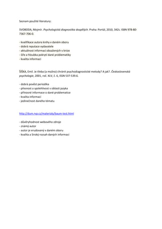 Seznam použité literatury:

SVOBODA, Mojmír. Psychologická diagnostika dospělých. Praha: Portál, 2010, 342s. ISBN 978-80-
7367-706-0.

- kvalifikace autora knihy v daném oboru
- dobrá reputace vydavatele
- aktuálnost informací obsažených v knize
- šíře a hloubka pokrytí dané problematiky
- kvalita informací



ŠIŠKA, Emil. Je třeba (a možno) chránit psychodiagnostické metody? A jak?. Československá
psychologie, 2001, roč. XLV, č. 6, ISSN 537-539.6.

- dobrá pověst periodika
- přesnost a spolehlivost v oblasti jazyka
- přínosné informace o dané problematice
- kvalita informací
- jedinečnost daného tématu



http://dum.rvp.cz/materialy/baum-test.html

- důvěryhodnost webového zdroje
- známý autor
- autor je erudovaný v daném oboru
- kvalita a široký rozsah daných informací
 