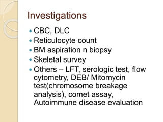 Investigations 
 CBC, DLC 
 Reticulocyte count 
 BM aspiration n biopsy 
 Skeletal survey 
 Others – LFT, serologic test, flow 
cytometry, DEB/ Mitomycin 
test(chromosome breakage 
analysis), comet assay, 
Autoimmune disease evaluation 
 