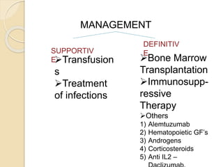MANAGEMENT 
SUPPORTIV 
E 
DEFINITIV 
E 
Transfusion 
s 
Treatment 
of infections 
Bone Marrow 
Transplantation 
Immunosupp-ressive 
Therapy 
Others 
1) Alemtuzumab 
2) Hematopoietic GF’s 
3) Androgens 
4) Corticosteroids 
5) Anti IL2 – 
Daclizumab, 
 