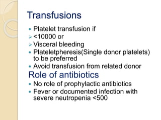Transfusions 
 Platelet transfusion if 
<10000 or 
Visceral bleeding 
 Plateletpheresis(Single donor platelets) 
to be preferred 
 Avoid transfusion from related donor 
Role of antibiotics 
 No role of prophylactic antibiotics 
 Fever or documented infection with 
severe neutropenia <500 
 