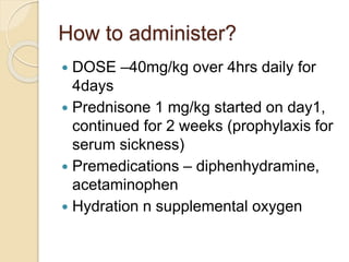 How to administer? 
 DOSE –40mg/kg over 4hrs daily for 
4days 
 Prednisone 1 mg/kg started on day1, 
continued for 2 weeks (prophylaxis for 
serum sickness) 
 Premedications – diphenhydramine, 
acetaminophen 
 Hydration n supplemental oxygen 
 