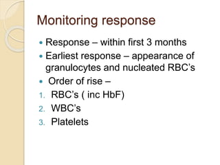 Monitoring response 
 Response – within first 3 months 
 Earliest response – appearance of 
granulocytes and nucleated RBC’s 
 Order of rise – 
1. RBC’s ( inc HbF) 
2. WBC’s 
3. Platelets 
 
