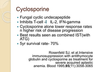 Cyclosporine 
 Fungal cyclic undecapeptide 
 Inhibits T-cell - IL-2, IFN-gamma 
 Cyclosporine alone lower response rates 
n higher risk of disease progression 
 Best results seen as combined IST(with 
ATG) 
 5yr survival rate- 70% 
Rosenfeld SJ, et al.Intensive 
immunosuppression with antithymocyte 
globulin and cyclosporine as treatment for 
severe acquired aplastic 
anemia. Blood 1995;85(11):3058-3065 
 