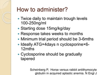 How to administer? 
 Twice daily to maintain trough levels 
100-250ng/ml 
 Starting dose 15mg/kg/day 
 Response takes weeks to months 
 Minimum trial period should be 3-6mths 
 Ideally ATG×4days n cyclosporine×6- 
12mths 
 Cyclosporine should be gradually 
tapered 
Scheinberg P, Horse versus rabbit antithymocyte 
globulin in acquired aplastic anemia. N Engl J 
 