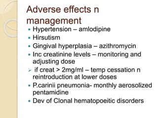 Adverse effects n 
management 
 Hypertension – amlodipine 
 Hirsutism 
 Gingival hyperplasia – azithromycin 
 Inc creatinine levels – monitoring and 
adjusting dose 
 if creat > 2mg/ml – temp cessation n 
reintroduction at lower doses 
 P.carinii pneumonia- monthly aerosolized 
pentamidine 
 Dev of Clonal hematopoeitic disorders 
 
