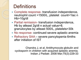 Definitions 
 Complete response- transfusion independence, 
neutrophil count >1500/L, platelet count>1lac n 
Hb>10g/dl 
 Partial remission- transfusion independence, 
Hb by atleast 2g/dl n actual value>8, 
granulocytes by atleast 500/L, platelets>30k 
 No response- continued severe aplastic anemia 
 Refractory SAA – severe pancytopenia 6mths 
after initiation of IST 
Chandra J, et al. Antithymocyte globulin and 
cyclosporin in children with acquired aplastic anemia. 
Indian J Pediatr. 2008 Mar;75(3):229-33 
 