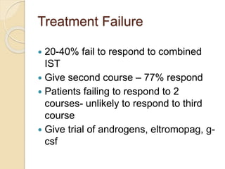 Treatment Failure 
 20-40% fail to respond to combined 
IST 
 Give second course – 77% respond 
 Patients failing to respond to 2 
courses- unlikely to respond to third 
course 
 Give trial of androgens, eltromopag, g-csf 
 