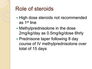 Role of steroids 
 High dose steroids not recommended 
as 1st line 
 Methylprednisolone in the dose 
2mg/kg/day as 0.5mg/kg/dose 6hrly 
 Prednisone taper following 8 day 
course of IV methylprednisolone over 
total of 15 days 
 