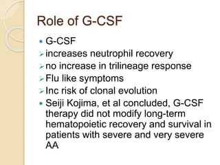 Role of G-CSF 
 G-CSF 
increases neutrophil recovery 
no increase in trilineage response 
Flu like symptoms 
Inc risk of clonal evolution 
 Seiji Kojima, et al concluded, G-CSF 
therapy did not modify long-term 
hematopoietic recovery and survival in 
patients with severe and very severe 
AA 
 