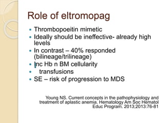 Role of eltromopag 
 Thrombopoeitin mimetic 
 Ideally should be ineffective- already high 
levels 
 In contrast – 40% responded 
(bilineage/trilineage) 
 Inc Hb n BM cellularity 
 transfusions 
 SE – risk of progression to MDS 
Young NS. Current concepts in the pathophysiology and 
treatment of aplastic anemia. Hematology Am Soc Hematol 
Educ Program. 2013;2013:76-81 
 