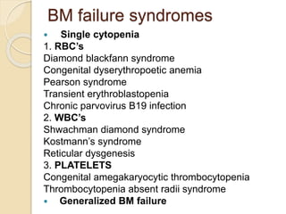 BM failure syndromes 
 Single cytopenia 
1. RBC’s 
Diamond blackfann syndrome 
Congenital dyserythropoetic anemia 
Pearson syndrome 
Transient erythroblastopenia 
Chronic parvovirus B19 infection 
2. WBC’s 
Shwachman diamond syndrome 
Kostmann’s syndrome 
Reticular dysgenesis 
3. PLATELETS 
Congenital amegakaryocytic thrombocytopenia 
Thrombocytopenia absent radii syndrome 
 Generalized BM failure 
 