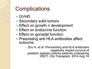 Complications 
 GVHD 
 Secondary solid tumors 
 Effect on growth n development 
 Effect on endocrine function 
 Effect on gonadal function 
 Preexisting anti HLA antibodies affect 
outcome 
Zhu H, et al. Pre-existing anti-HLA antibodies 
negatively impact survival of 
pediatric aplastic anemia patients undergoing 
HSCT. Clin Transplant. 2014 Aug 14 
 