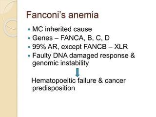 Fanconi’s anemia 
 MC inherited cause 
 Genes – FANCA, B, C, D 
 99% AR, except FANCB – XLR 
 Faulty DNA damaged response & 
genomic instability 
Hematopoeitic failure & cancer 
predisposition 
 