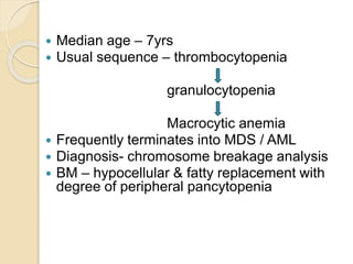  Median age – 7yrs 
 Usual sequence – thrombocytopenia 
granulocytopenia 
Macrocytic anemia 
 Frequently terminates into MDS / AML 
 Diagnosis- chromosome breakage analysis 
 BM – hypocellular & fatty replacement with 
degree of peripheral pancytopenia 
 