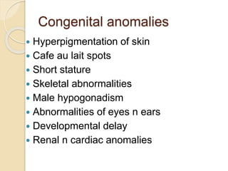 Congenital anomalies 
 Hyperpigmentation of skin 
 Cafe au lait spots 
 Short stature 
 Skeletal abnormalities 
 Male hypogonadism 
 Abnormalities of eyes n ears 
 Developmental delay 
 Renal n cardiac anomalies 
 