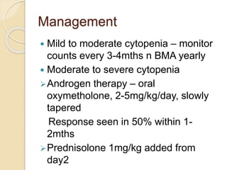 Management 
 Mild to moderate cytopenia – monitor 
counts every 3-4mths n BMA yearly 
 Moderate to severe cytopenia 
Androgen therapy – oral 
oxymetholone, 2-5mg/kg/day, slowly 
tapered 
Response seen in 50% within 1- 
2mths 
Prednisolone 1mg/kg added from 
day2 
 