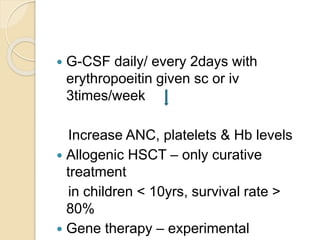  G-CSF daily/ every 2days with 
erythropoeitin given sc or iv 
3times/week 
Increase ANC, platelets & Hb levels 
 Allogenic HSCT – only curative 
treatment 
in children < 10yrs, survival rate > 
80% 
 Gene therapy – experimental 
 