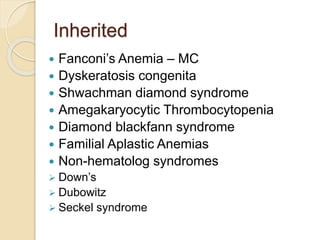 Inherited 
 Fanconi’s Anemia – MC 
 Dyskeratosis congenita 
 Shwachman diamond syndrome 
 Amegakaryocytic Thrombocytopenia 
 Diamond blackfann syndrome 
 Familial Aplastic Anemias 
 Non-hematolog syndromes 
 Down’s 
 Dubowitz 
 Seckel syndrome 
 